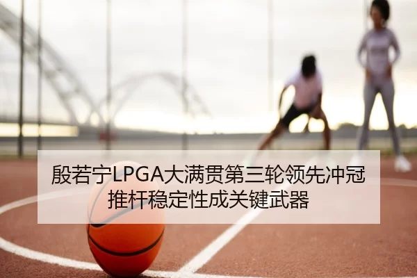 殷若宁LPGA大满贯第三轮领先冲冠 推杆稳定性成关键武器